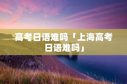 高考日语难吗「上海高考日语难吗」