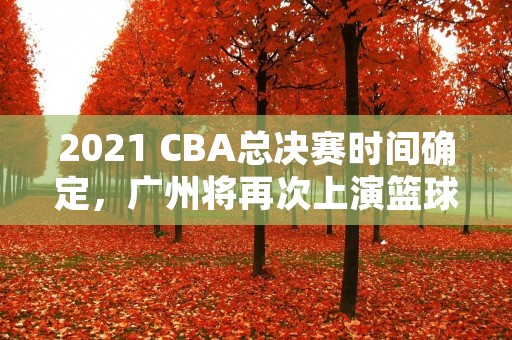 2021 CBA总决赛时间确定，广州将再次上演篮球盛宴！