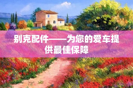 别克配件——为您的爱车提供最佳保障 别克配件——为您的爱车提供最佳保障