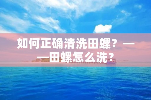 如何正确清洗田螺?——田螺怎么洗? 如何正确清洗田螺?——田螺怎么洗?