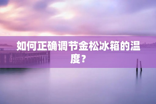 如何正确调节金松冰箱的温度? 如何正确调节金松冰箱的温度?