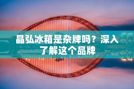 晶弘冰箱是杂牌吗?深入了解这个品牌 晶弘冰箱是杂牌吗?深入了解这个品牌