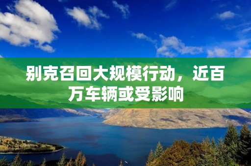 别克召回大规模行动,近百万车辆或受影响 别克召回大规模行动,近百万车辆或受影响