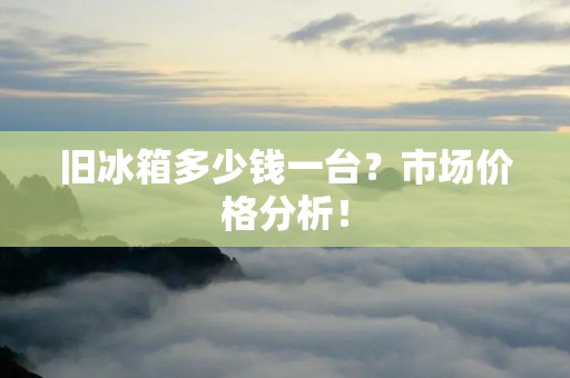 旧冰箱多少钱一台?市场价格分析! 旧冰箱多少钱一台?市场价格分析!
