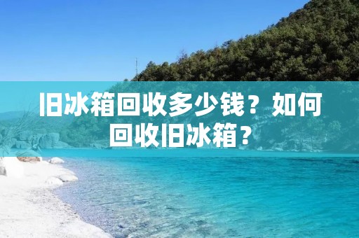 旧冰箱回收多少钱？如何回收旧冰箱？