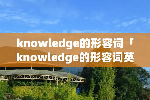 knowledge的形容词「knowledge的形容词英文」 knowledge的形容词「knowledge的形容词英文」