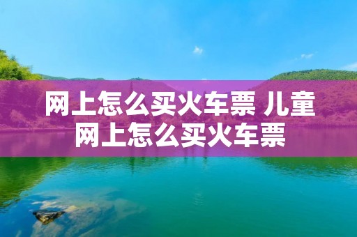 网上怎么买火车票 儿童网上怎么买火车票