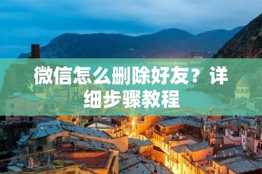 微信怎么删除好友？详细步骤教程