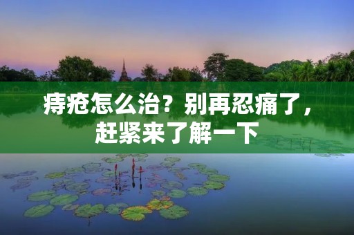 痔疮怎么治?别再忍痛了,赶紧来了解一下 痔疮怎么治?别再忍痛了,赶紧来了解一下