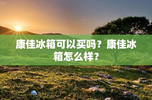康佳冰箱可以买吗？康佳冰箱怎么样？