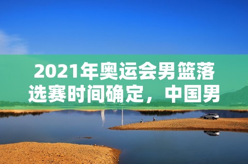 2021年奥运会男篮落选赛时间确定,中国男篮备战进入紧张阶段 2021年奥运会男篮落选赛时间确定,中国男篮备战进入紧张阶段