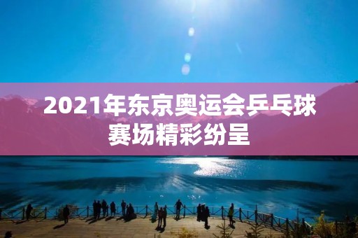 2021年东京奥运会乒乓球赛场精彩纷呈 2021年东京奥运会乒乓球赛场精彩纷呈
