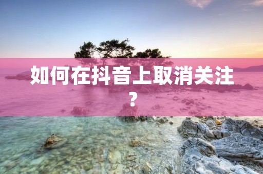 如何在抖音上取消关注? 如何在抖音上取消关注?