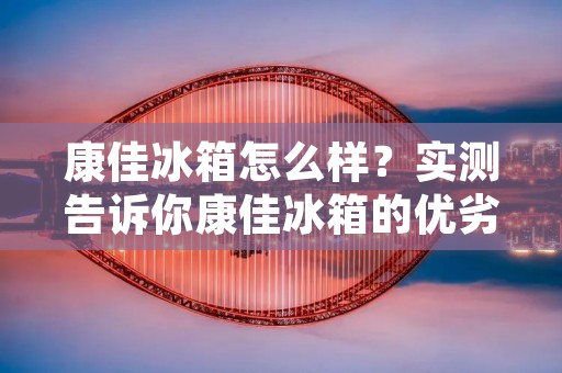 康佳冰箱怎么样？实测告诉你康佳冰箱的优劣势