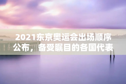 2021东京奥运会出场顺序公布，备受瞩目的各国代表团将如何亮相？