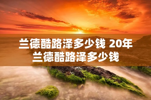 兰德酷路泽多少钱 20年兰德酷路泽多少钱