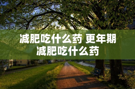 减肥吃什么药 更年期减肥吃什么药 减肥吃什么药 更年期减肥吃什么药