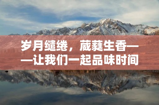 岁月缱绻,葳蕤生香——让我们一起品味时间的美好 岁月缱绻,葳蕤生香——让我们一起品味时间的美好