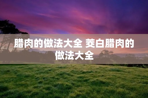 腊肉的做法大全 茭白腊肉的做法大全 腊肉的做法大全 茭白腊肉的做法大全