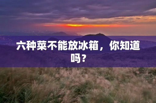 六种菜不能放冰箱,你知道吗? 六种菜不能放冰箱,你知道吗?