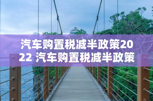 汽车购置税减半政策2022 汽车购置税减半政策2022什么时候结束