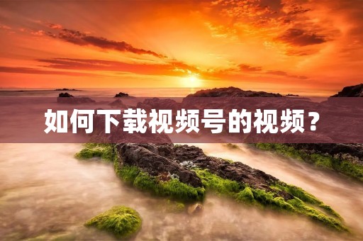 如何下载视频号的视频? 如何下载视频号的视频?
