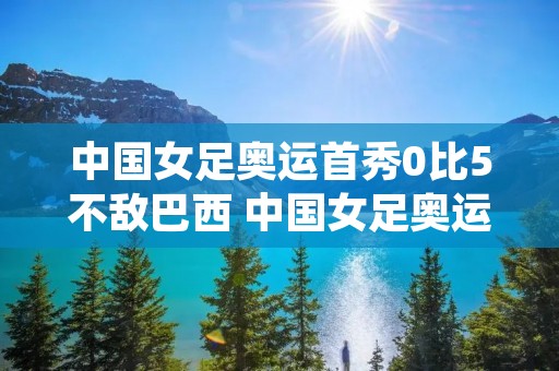 中国女足奥运首秀0比5不敌巴西 中国女足奥运首秀0比5不敌巴西