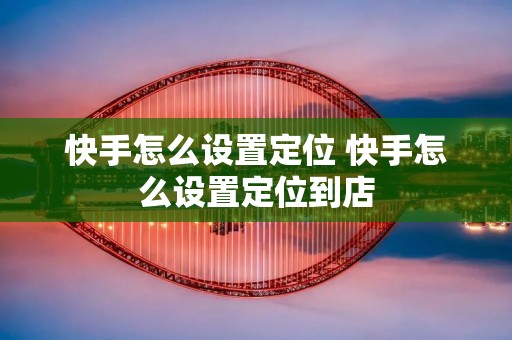 快手怎么设置定位 快手怎么设置定位到店