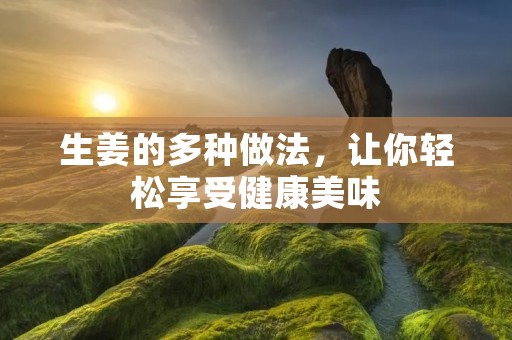 生姜的多种做法,让你轻松享受健康美味 生姜的多种做法,让你轻松享受健康美味