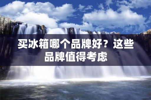买冰箱哪个品牌好?这些品牌值得考虑 买冰箱哪个品牌好?这些品牌值得考虑