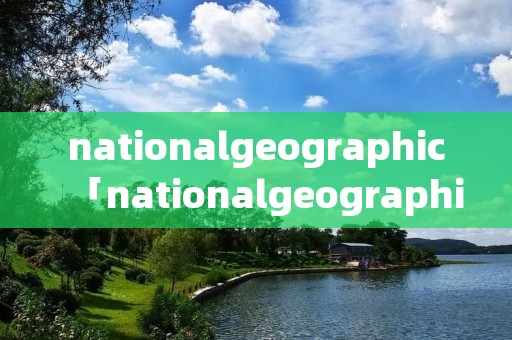 nationalgeographic「nationalgeographic官网」 nationalgeographic「nationalgeographic官网」