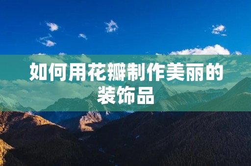 如何用花瓣制作美丽的装饰品 如何用花瓣制作美丽的装饰品