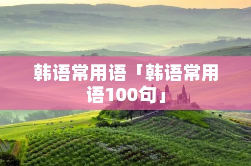 韩语常用语「韩语常用语100句」 韩语常用语「韩语常用语100句」