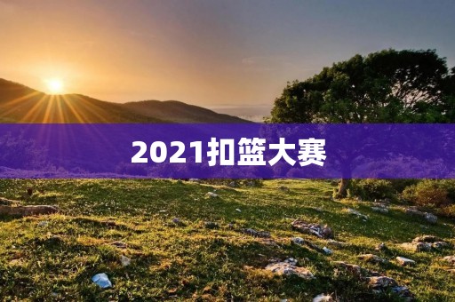 2021扣篮大赛:争夺最高荣誉的篮球盛宴 2021扣篮大赛:争夺最高荣誉的篮球盛宴