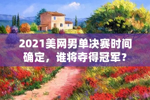 2021美网男单决赛时间确定,谁将夺得冠军? 2021美网男单决赛时间确定,谁将夺得冠军?