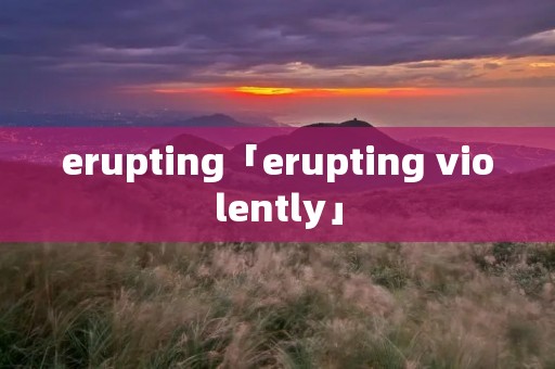 erupting「erupting violently」 erupting「erupting violently」
