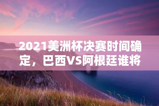 2021美洲杯决赛时间确定，巴西VS阿根廷谁将夺冠？