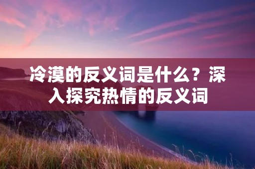 冷漠的反义词是什么?深入探究热情的反义词 冷漠的反义词是什么?深入探究热情的反义词