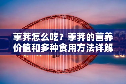 荸荠怎么吃?荸荠的营养价值和多种食用方法详解 荸荠怎么吃?荸荠的营养价值和多种食用方法详解