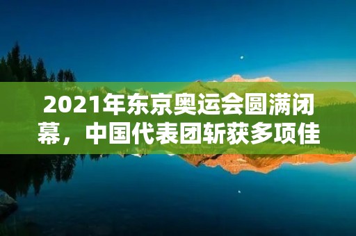 2021年东京奥运会圆满闭幕，中国代表团斩获多项佳绩