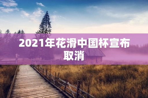 2021年花滑中国杯宣布取消 2021年花滑中国杯宣布取消