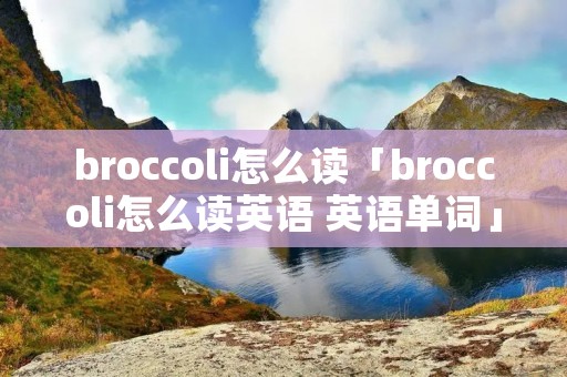 broccoli怎么读「broccoli怎么读英语 英语单词」