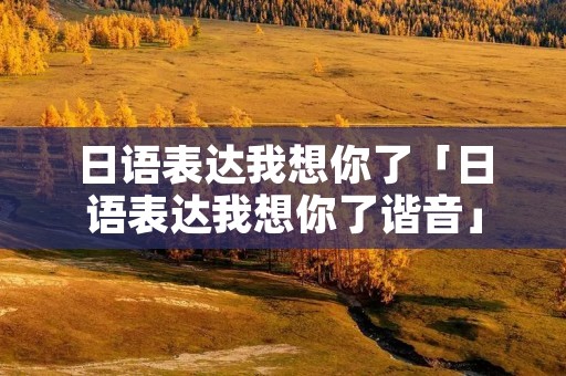 日语表达我想你了「日语表达我想你了谐音」 日语表达我想你了「日语表达我想你了谐音」