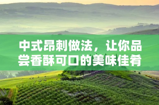 中式昂刺做法，让你品尝香酥可口的美味佳肴