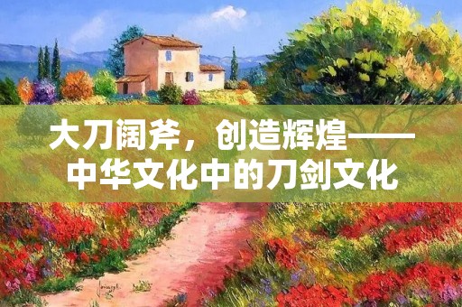 大刀阔斧,创造辉煌——中华文化中的刀剑文化 大刀阔斧,创造辉煌——中华文化中的刀剑文化