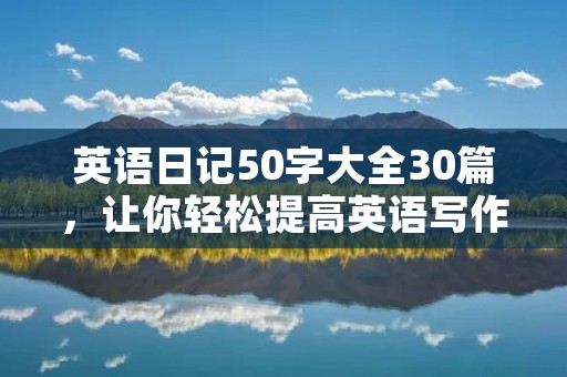 英语日记50字大全30篇,让你轻松提高英语写作水平! 英语日记50字大全30篇,让你轻松提高英语写作水平!