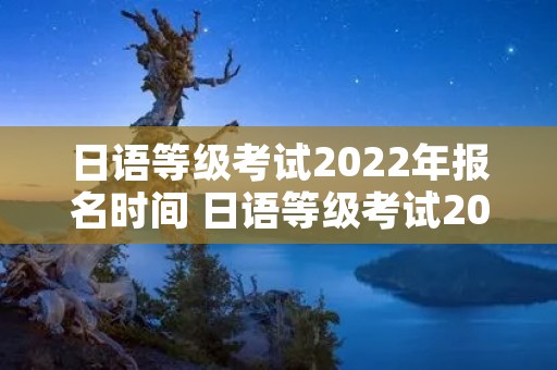 日语等级考试2022年报名时间 日语等级考试2022年报名时间广东
