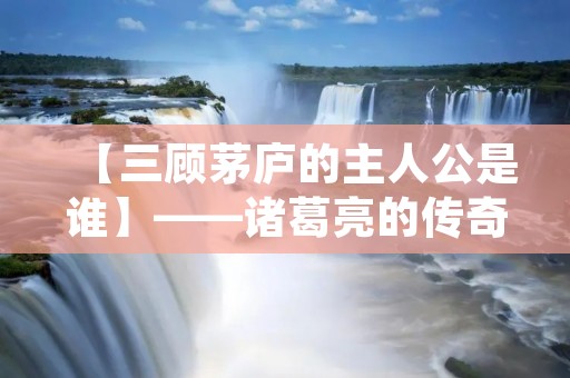 【三顾茅庐的主人公是谁】——诸葛亮的传奇故事 【三顾茅庐的主人公是谁】——诸葛亮的传奇故事