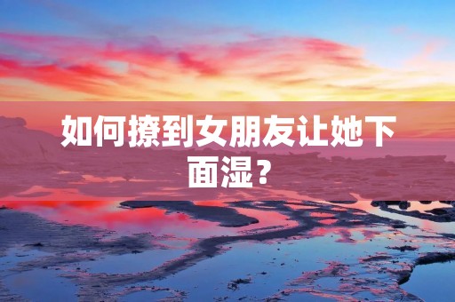 如何撩到女朋友让她下面湿?