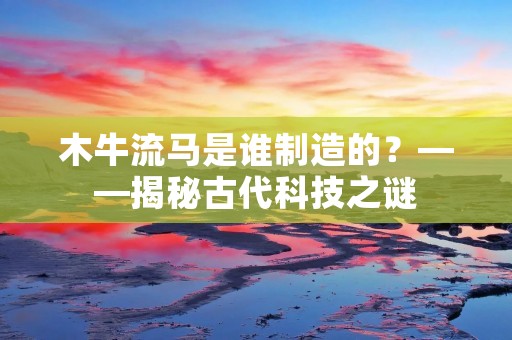 木牛流马是谁制造的?——揭秘古代科技之谜